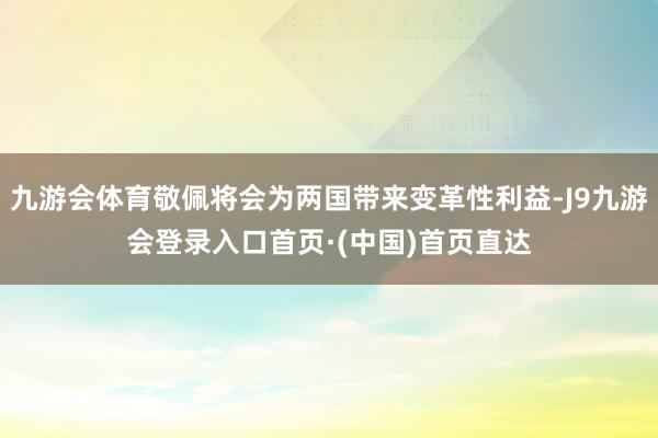九游会体育敬佩将会为两国带来变革性利益-J9九游会登录入口首页·(中国)首页直达