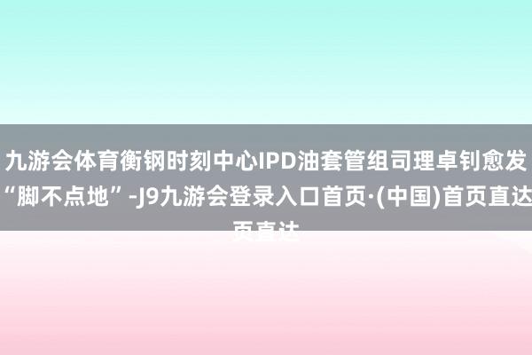 九游会体育衡钢时刻中心IPD油套管组司理卓钊愈发“脚不点地”-J9九游会登录入口首页·(中国)首页直达
