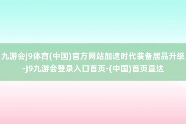 九游会j9体育(中国)官方网站加速时代装备居品升级-J9九游会登录入口首页·(中国)首页直达