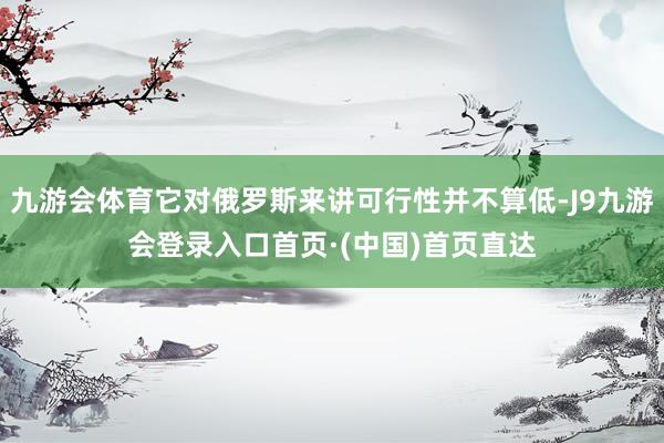 九游会体育它对俄罗斯来讲可行性并不算低-J9九游会登录入口首页·(中国)首页直达