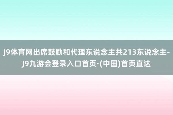 J9体育网出席鼓励和代理东说念主共213东说念主-J9九游会登录入口首页·(中国)首页直达