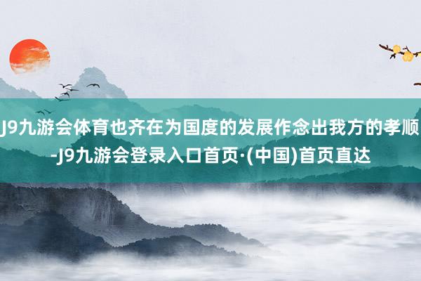 J9九游会体育也齐在为国度的发展作念出我方的孝顺-J9九游会登录入口首页·(中国)首页直达