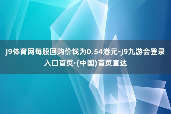 J9体育网每股回购价钱为0.54港元-J9九游会登录入口首页·(中国)首页直达
