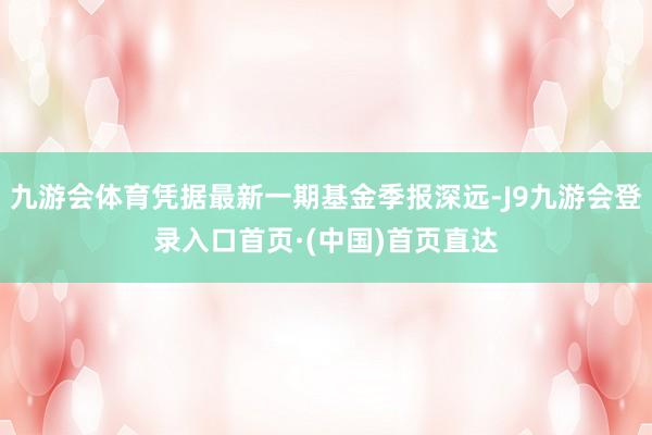 九游会体育凭据最新一期基金季报深远-J9九游会登录入口首页·(中国)首页直达