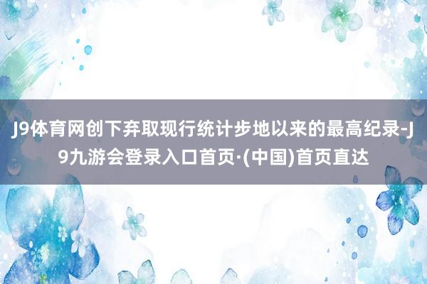 J9体育网创下弃取现行统计步地以来的最高纪录-J9九游会登录入口首页·(中国)首页直达