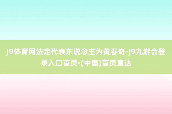 J9体育网法定代表东说念主为黄春奇-J9九游会登录入口首页·(中国)首页直达