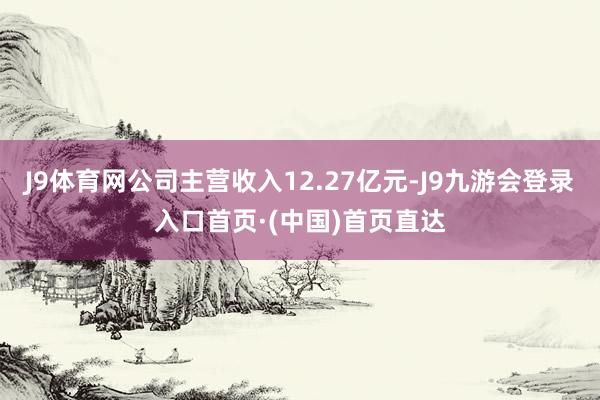 J9体育网公司主营收入12.27亿元-J9九游会登录入口首页·(中国)首页直达