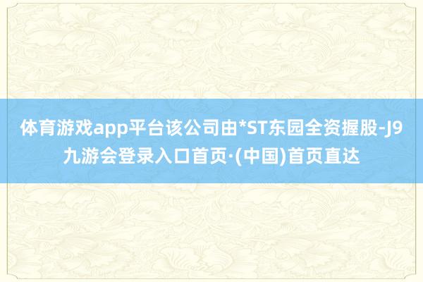 体育游戏app平台该公司由*ST东园全资握股-J9九游会登录入口首页·(中国)首页直达