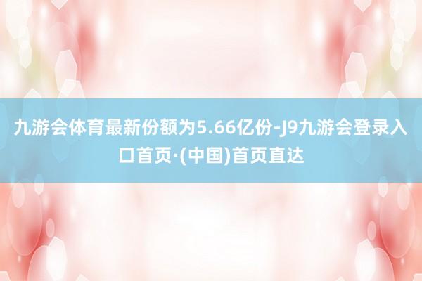 九游会体育最新份额为5.66亿份-J9九游会登录入口首页·(中国)首页直达