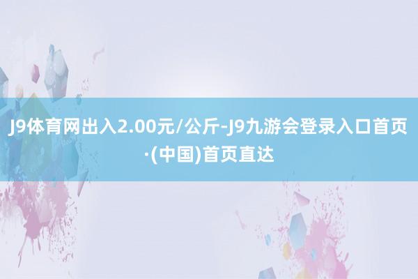 J9体育网出入2.00元/公斤-J9九游会登录入口首页·(中国)首页直达