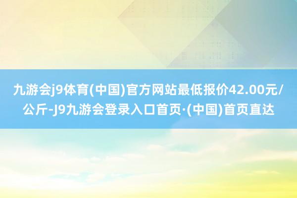九游会j9体育(中国)官方网站最低报价42.00元/公斤-J9九游会登录入口首页·(中国)首页直达