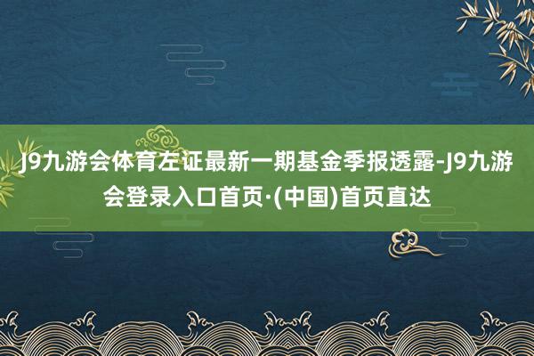 J9九游会体育左证最新一期基金季报透露-J9九游会登录入口首页·(中国)首页直达