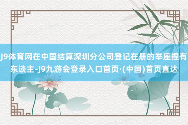 J9体育网在中国结算深圳分公司登记在册的举座捏有东谈主-J9九游会登录入口首页·(中国)首页直达