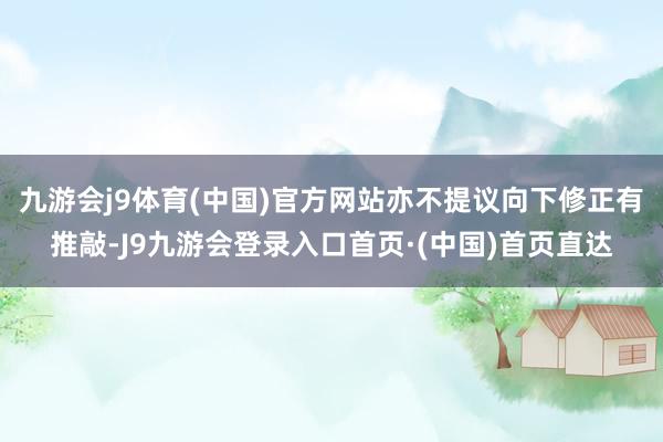九游会j9体育(中国)官方网站亦不提议向下修正有推敲-J9九游会登录入口首页·(中国)首页直达