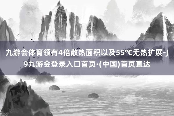 九游会体育领有4倍散热面积以及55℃无热扩展-J9九游会登录入口首页·(中国)首页直达