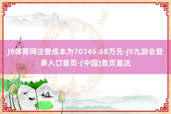J9体育网注册成本为70745.68万元-J9九游会登录入口首页·(中国)首页直达