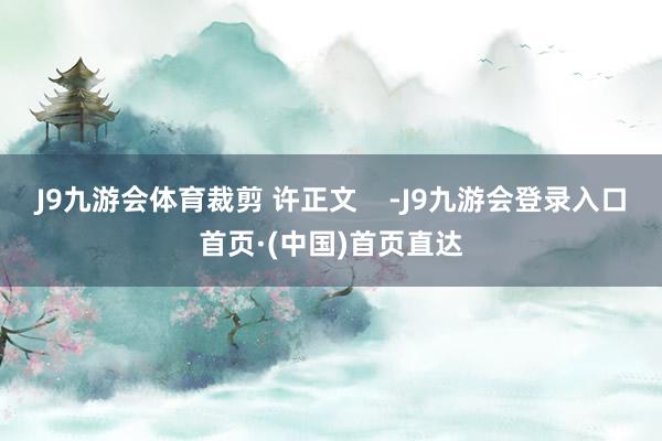 J9九游会体育裁剪 许正文    -J9九游会登录入口首页·(中国)首页直达