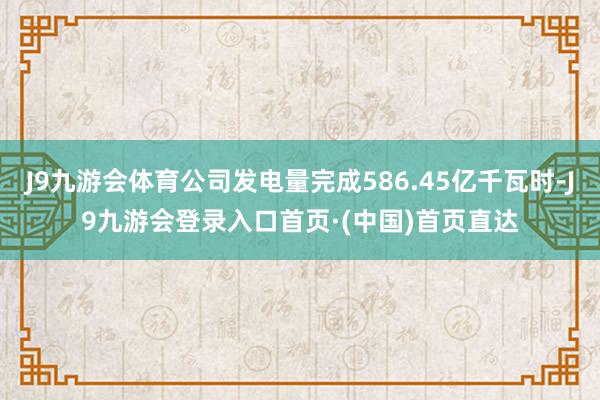 J9九游会体育公司发电量完成586.45亿千瓦时-J9九游会登录入口首页·(中国)首页直达