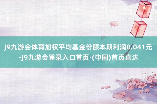 J9九游会体育加权平均基金份额本期利润0.041元-J9九游会登录入口首页·(中国)首页直达