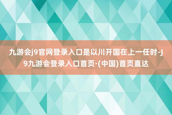 九游会j9官网登录入口　　是以川开国在上一任时-J9九游会登录入口首页·(中国)首页直达