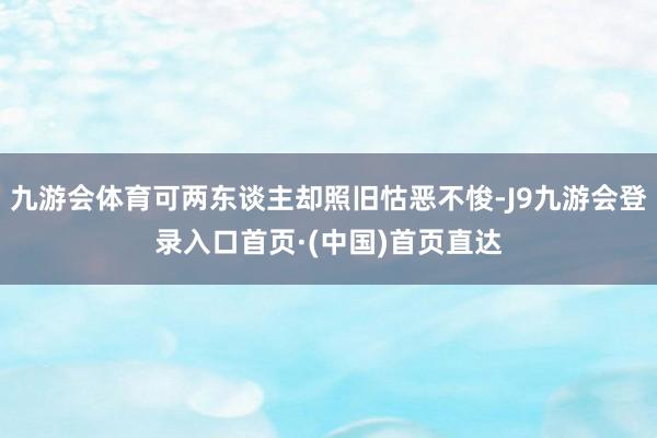 九游会体育可两东谈主却照旧怙恶不悛-J9九游会登录入口首页·(中国)首页直达