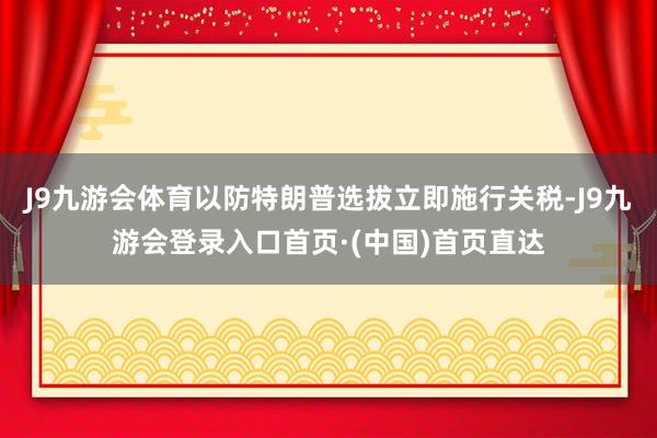 J9九游会体育以防特朗普选拔立即施行关税-J9九游会登录入口首页·(中国)首页直达