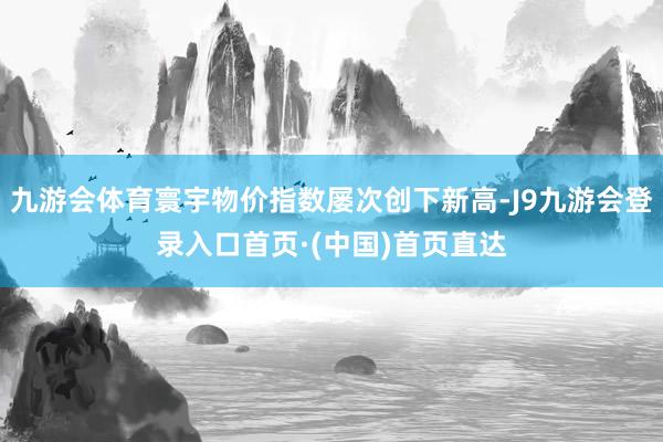 九游会体育寰宇物价指数屡次创下新高-J9九游会登录入口首页·(中国)首页直达