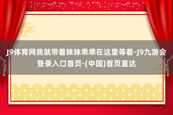 J9体育网我就带着妹妹乖乖在这里等着-J9九游会登录入口首页·(中国)首页直达