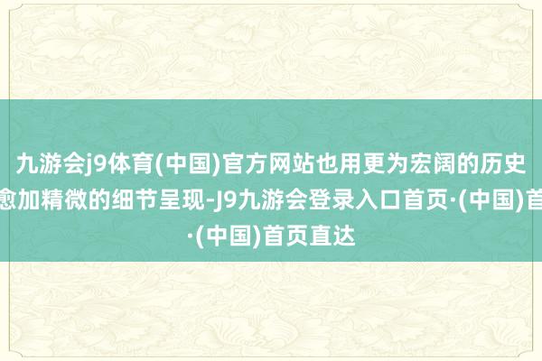 九游会j9体育(中国)官方网站也用更为宏阔的历史概括和愈加精微的细节呈现-J9九游会登录入口首页·(中国)首页直达