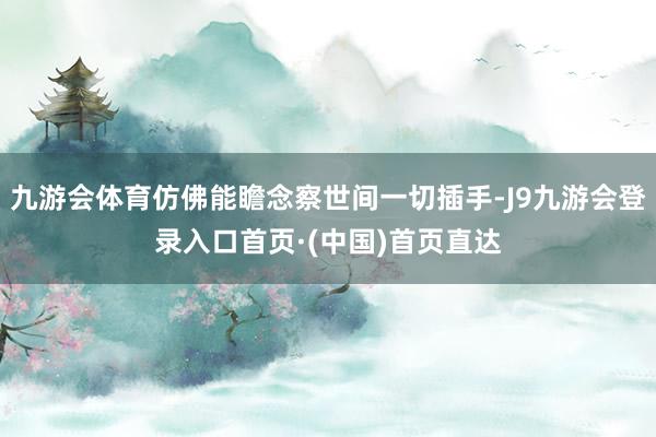 九游会体育仿佛能瞻念察世间一切插手-J9九游会登录入口首页·(中国)首页直达