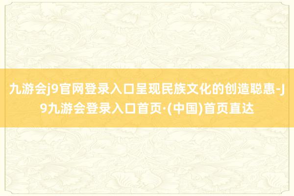 九游会j9官网登录入口呈现民族文化的创造聪惠-J9九游会登录入口首页·(中国)首页直达