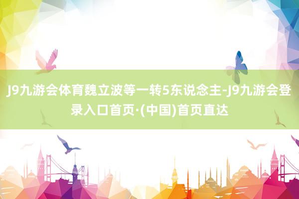 J9九游会体育魏立波等一转5东说念主-J9九游会登录入口首页·(中国)首页直达