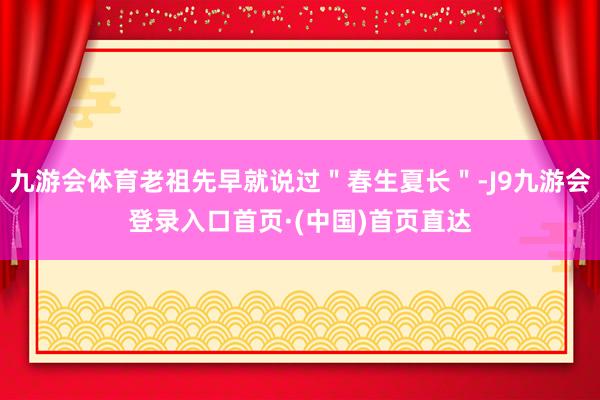 九游会体育老祖先早就说过＂春生夏长＂-J9九游会登录入口首页·(中国)首页直达