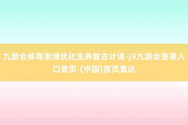 九游会体育束缚优化生养复古计谋-J9九游会登录入口首页·(中国)首页直达