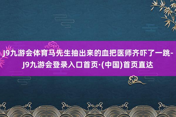 J9九游会体育马先生抽出来的血把医师齐吓了一跳-J9九游会登录入口首页·(中国)首页直达
