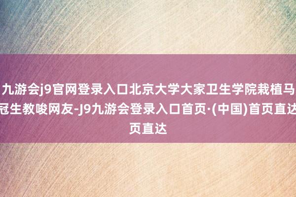 九游会j9官网登录入口北京大学大家卫生学院栽植马冠生教唆网友-J9九游会登录入口首页·(中国)首页直达