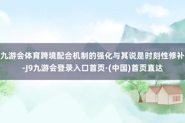 九游会体育跨境配合机制的强化与其说是时刻性修补-J9九游会登录入口首页·(中国)首页直达