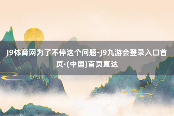 J9体育网　　为了不停这个问题-J9九游会登录入口首页·(中国)首页直达