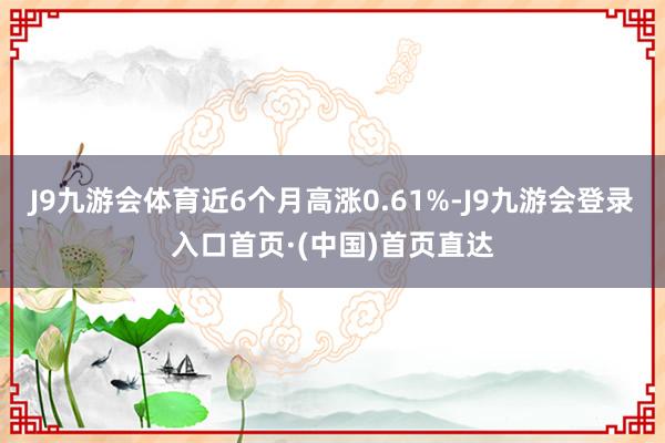 J9九游会体育近6个月高涨0.61%-J9九游会登录入口首页·(中国)首页直达