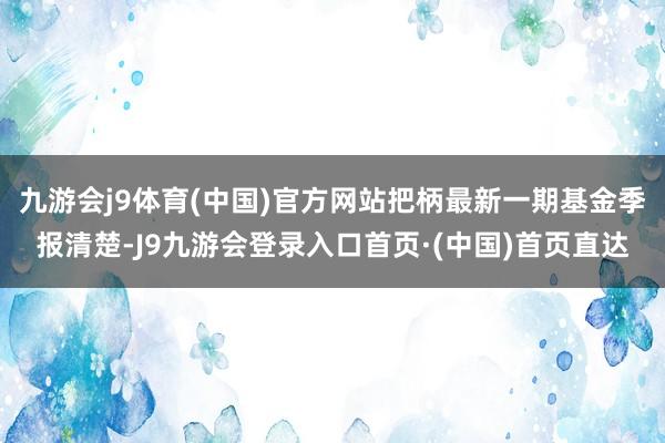 九游会j9体育(中国)官方网站把柄最新一期基金季报清楚-J9九游会登录入口首页·(中国)首页直达