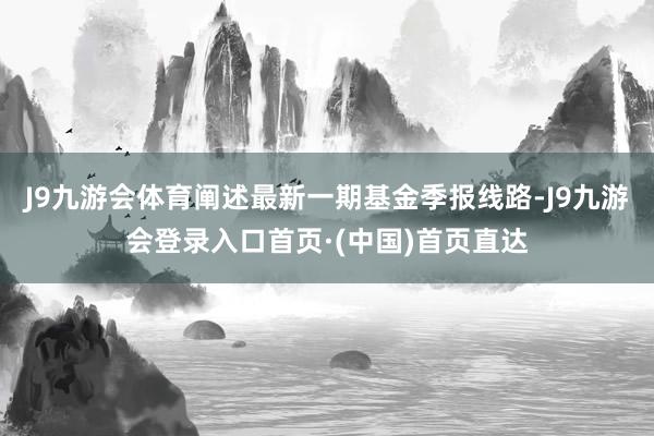J9九游会体育阐述最新一期基金季报线路-J9九游会登录入口首页·(中国)首页直达