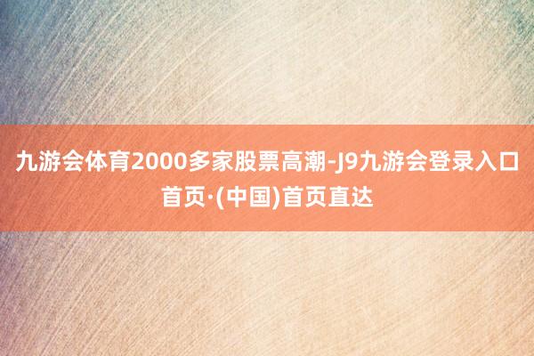 九游会体育2000多家股票高潮-J9九游会登录入口首页·(中国)首页直达