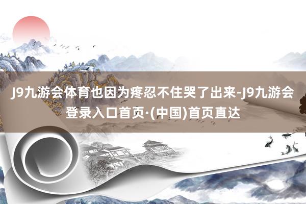 J9九游会体育也因为疼忍不住哭了出来-J9九游会登录入口首页·(中国)首页直达
