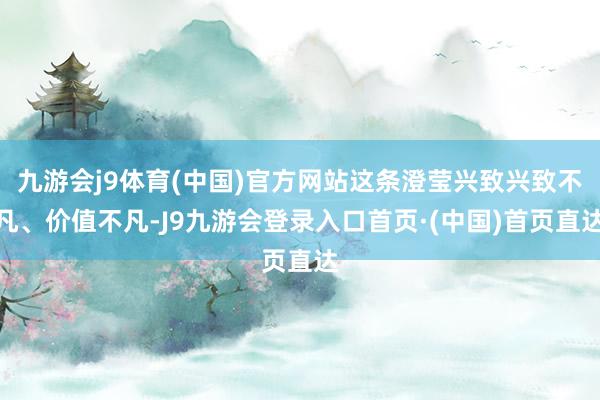 九游会j9体育(中国)官方网站这条澄莹兴致兴致不凡、价值不凡-J9九游会登录入口首页·(中国)首页直达