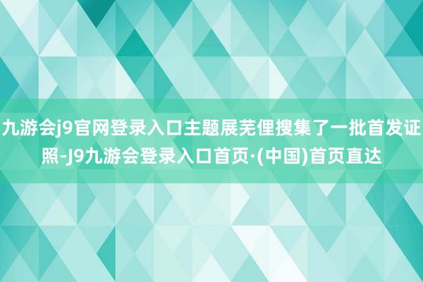 九游会j9官网登录入口主题展芜俚搜集了一批首发证照-J9九游会登录入口首页·(中国)首页直达