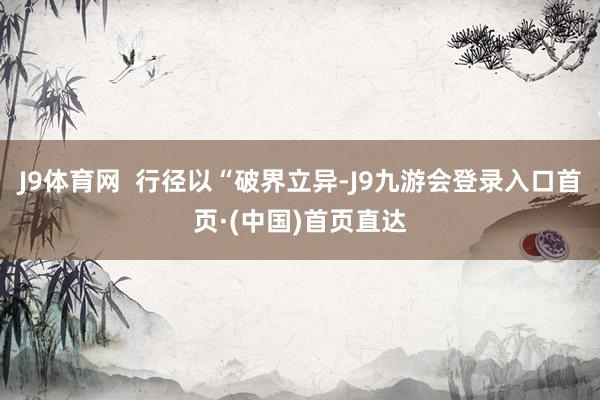 J9体育网  行径以“破界立异-J9九游会登录入口首页·(中国)首页直达