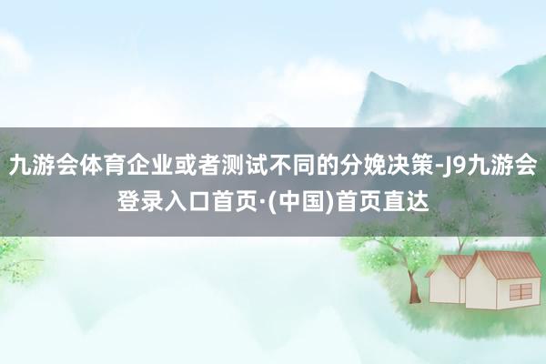 九游会体育企业或者测试不同的分娩决策-J9九游会登录入口首页·(中国)首页直达