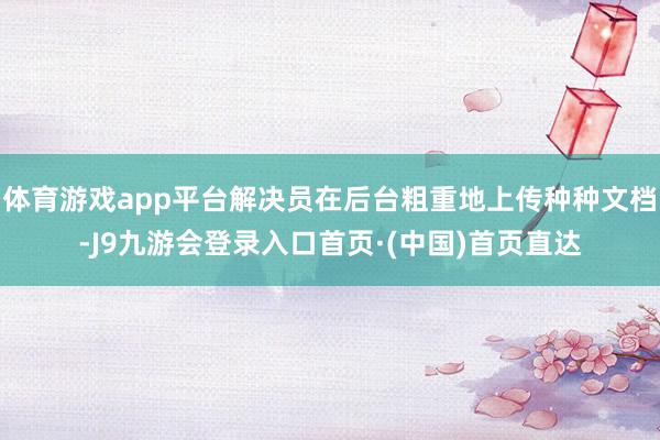 体育游戏app平台解决员在后台粗重地上传种种文档-J9九游会登录入口首页·(中国)首页直达