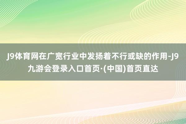 J9体育网在广宽行业中发扬着不行或缺的作用-J9九游会登录入口首页·(中国)首页直达