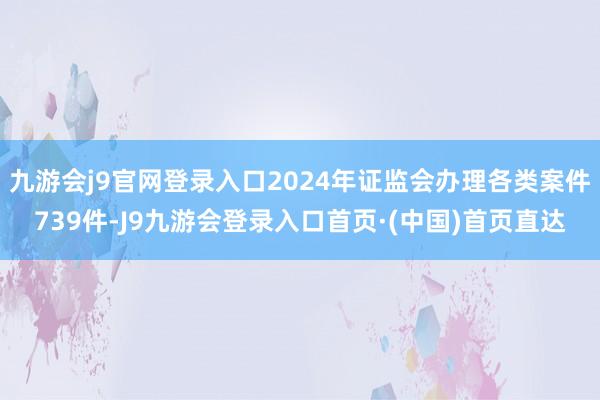 九游会j9官网登录入口2024年证监会办理各类案件739件-J9九游会登录入口首页·(中国)首页直达